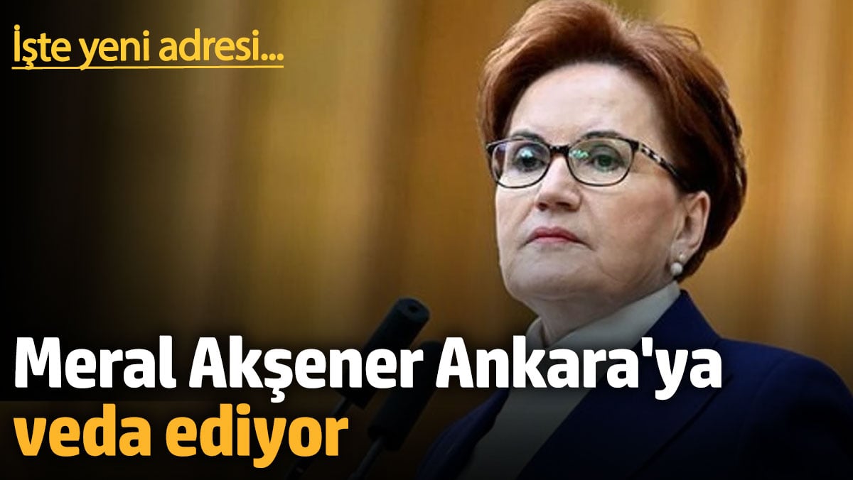 Meral Akşener Ankara’ya veda ediyor. İşte yeni adresi…